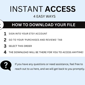 May include: A white and blue graphic with the text "INSTANT ACCESS" in black, followed by "4 EASY WAYS" in black. Below the text is a black box with the text "HOW TO DOWNLOAD YOUR FILE" in white. The graphic lists four steps for downloading a digital file from Etsy: 1. Sign into your Etsy account, 2. Go to your 'Purchases and Reviews' tab, 3. Select this order, 4. The download will be there for you to access anytime! A question mark icon is in the lower left corner with the text "If you have any questions or need assistance, feel free to reach out to us here, and we will get back to you promptly."