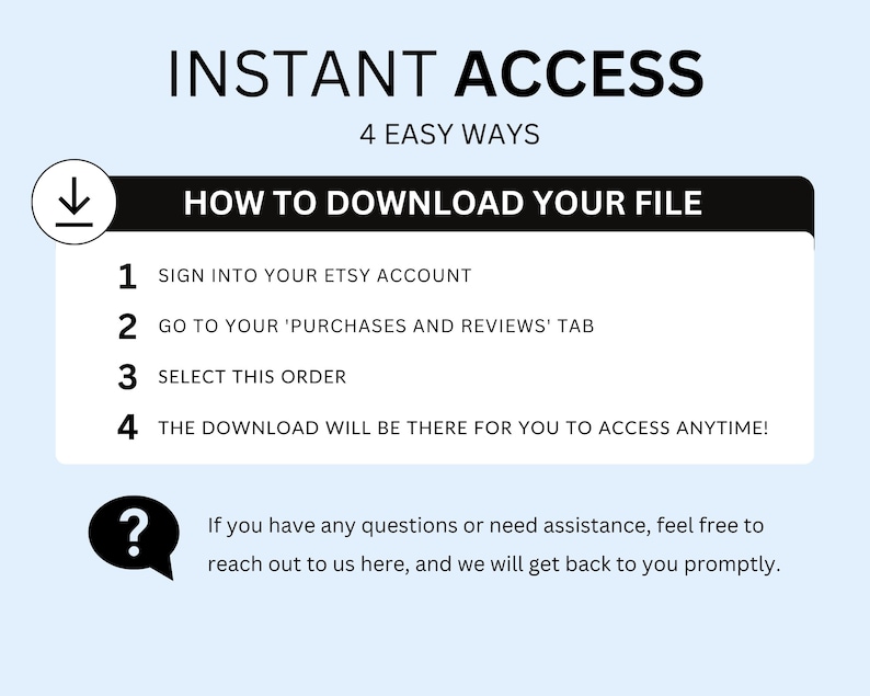 May include: A white and blue graphic with the text "INSTANT ACCESS" in black, followed by "4 EASY WAYS" in black. Below the text is a black box with the text "HOW TO DOWNLOAD YOUR FILE" in white. The graphic lists four steps for downloading a digital file from Etsy: 1. Sign into your Etsy account, 2. Go to your 'Purchases and Reviews' tab, 3. Select this order, 4. The download will be there for you to access anytime! A question mark icon is in the lower left corner with the text "If you have any questions or need assistance, feel free to reach out to us here, and we will get back to you promptly."