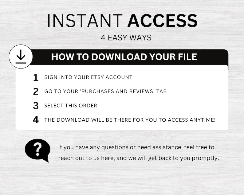 May include: A white and black graphic with the text "INSTANT ACCESS" and "4 EASY WAYS" above a black box with the text "HOW TO DOWNLOAD YOUR FILE".  The black box contains a numbered list of instructions for downloading a digital file from Etsy.  The instructions include signing into your Etsy account, going to your purchases and reviews tab, selecting the order, and accessing the download.