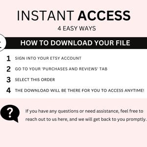 May include: A black and white graphic with the text "INSTANT ACCESS" and "4 EASY WAYS" in white text. Below the text is a black box with the text "HOW TO DOWNLOAD YOUR FILE" in white text. The graphic lists four steps to download a digital file from Etsy: 1. Sign into your Etsy account, 2. Go to your 'Purchases and Reviews' tab, 3. Select this order, 4. The download will be there for you to access anytime! A question mark icon with a speech bubble is below the steps with the text: "If you have any questions or need assistance, feel free to reach out to us here, and we will get back to you promptly."