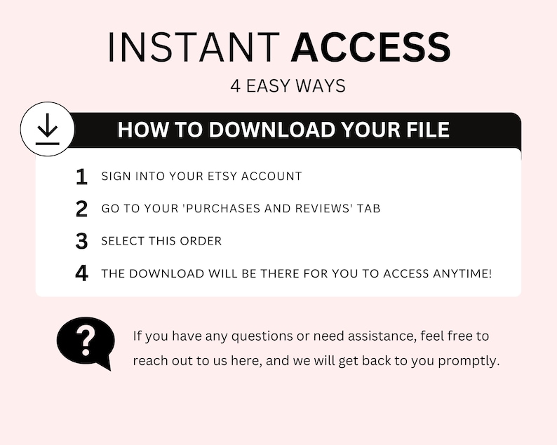 May include: A black and white graphic with the text "INSTANT ACCESS" and "4 EASY WAYS" in white text. Below the text is a black box with the text "HOW TO DOWNLOAD YOUR FILE" in white text. The graphic lists four steps to download a digital file from Etsy: 1. Sign into your Etsy account, 2. Go to your 'Purchases and Reviews' tab, 3. Select this order, 4. The download will be there for you to access anytime! A question mark icon with a speech bubble is below the steps with the text: "If you have any questions or need assistance, feel free to reach out to us here, and we will get back to you promptly."