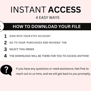 May include: A black and white graphic with the text "INSTANT ACCESS" and "4 EASY WAYS" in a larger font. Below the text is a black box with the text "HOW TO DOWNLOAD YOUR FILE" in white. The graphic lists four steps for downloading a digital file from Etsy: 1. Sign into your Etsy account, 2. Go to your 'Purchases and Reviews' tab, 3. Select this order, 4. The download will be there for you to access anytime! A question mark icon with a speech bubble is below the steps with the text "If you have any questions or need assistance, feel free to reach out to us here, and we will get back to you promptly."