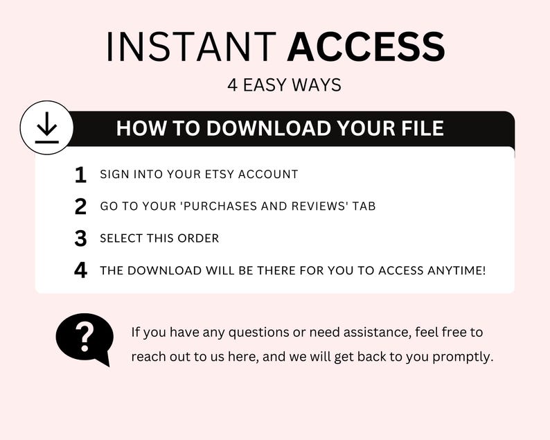 May include: A black and white graphic with the text "INSTANT ACCESS" and "4 EASY WAYS" in a larger font. Below the text is a black box with the text "HOW TO DOWNLOAD YOUR FILE" in white. The graphic lists four steps for downloading a digital file from Etsy: 1. Sign into your Etsy account, 2. Go to your 'Purchases and Reviews' tab, 3. Select this order, 4. The download will be there for you to access anytime! A question mark icon with a speech bubble is below the steps with the text "If you have any questions or need assistance, feel free to reach out to us here, and we will get back to you promptly."