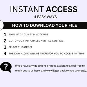 May include: A black and white graphic with the text "INSTANT ACCESS" in large letters and "4 EASY WAYS" in smaller letters. Below the text is a black box with the text "HOW TO DOWNLOAD YOUR FILE" in white. The box contains a numbered list of instructions for downloading a digital file from Etsy. The instructions are: 1. Sign into your Etsy account. 2. Go to your 'Purchases and Reviews' tab. 3. Select this order. 4. The download will be there for you to access anytime! A question mark icon with a speech bubble is below the list. The speech bubble contains the text: "If you have any questions or need assistance, feel free to reach out to us here, and we will get back to you promptly."
