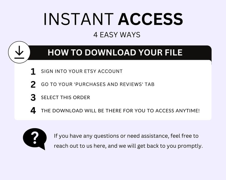 May include: A black and white graphic with the text "INSTANT ACCESS" in large letters and "4 EASY WAYS" in smaller letters. Below the text is a black box with the text "HOW TO DOWNLOAD YOUR FILE" in white. The box contains a numbered list of instructions for downloading a digital file from Etsy. The instructions are: 1. Sign into your Etsy account. 2. Go to your 'Purchases and Reviews' tab. 3. Select this order. 4. The download will be there for you to access anytime! A question mark icon with a speech bubble is below the list. The speech bubble contains the text: "If you have any questions or need assistance, feel free to reach out to us here, and we will get back to you promptly."