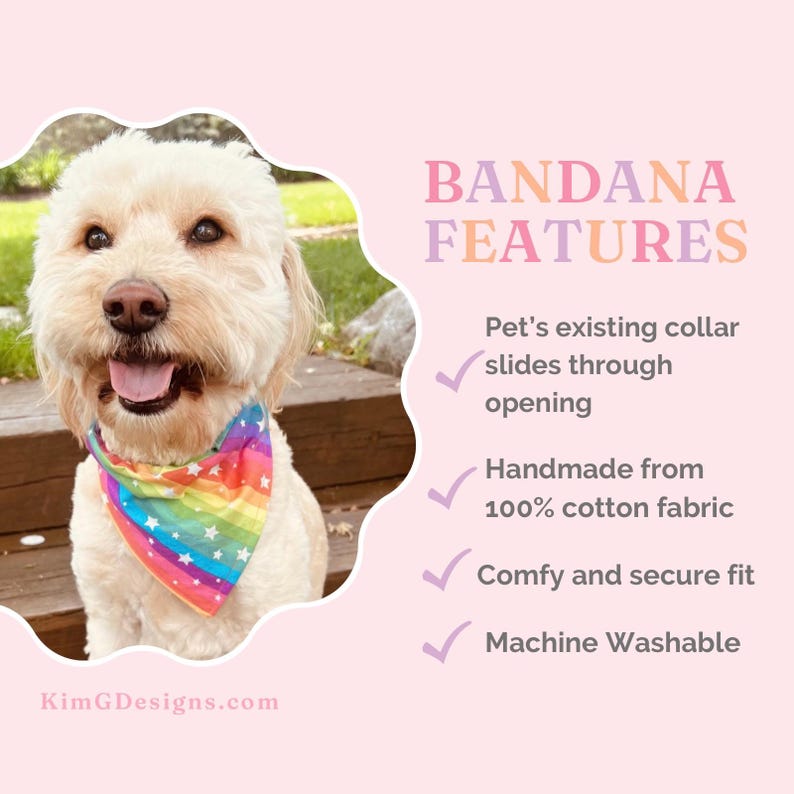 May include: A white dog wearing a rainbow bandana with white stars. The bandana has an opening for the dog's collar to slide through. The text "BANDANA FEATURES" is in pink and purple letters. The text below lists the features of the bandana: "Pet's existing collar slides through opening", "Handmade from 100% cotton fabric", "Comfy and secure fit", and "Machine Washable". The text "KimGDesigns.com" is at the bottom of the image.