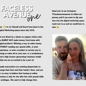 May include: A couple smiles for a selfie on a beach. The text reads "Faceless Avenue One" and "Hey I'm Jo! Myself and Scott have been in the Digital Marketing space since July 2023. We are driven by a desire to support others who are BURNT OUT make money from home with digital products! Offering a way to make money WITHOUT needing any special skills, or prior experience, or even a product or service you're having to make all on your own, is a revolutionary (and a high income-generating) business model which we are so excited to be a part of. People everywhere are wanting desperately to change their lives and their family's lives, and yet it's so easy to believe that having an online business is only for the elite few with special skills or privileges. We want to help change that. Head over to our Instagram @facelessavenueone to follow our journey and if you want to dip your toes into the digital marketing space reach out to us and we would love to chat."