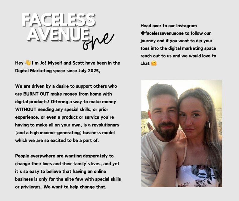May include: A couple smiles for a selfie on a beach. The text reads "Faceless Avenue One" and "Hey I'm Jo! Myself and Scott have been in the Digital Marketing space since July 2023. We are driven by a desire to support others who are BURNT OUT make money from home with digital products! Offering a way to make money WITHOUT needing any special skills, or prior experience, or even a product or service you're having to make all on your own, is a revolutionary (and a high income-generating) business model which we are so excited to be a part of. People everywhere are wanting desperately to change their lives and their family's lives, and yet it's so easy to believe that having an online business is only for the elite few with special skills or privileges. We want to help change that. Head over to our Instagram @facelessavenueone to follow our journey and if you want to dip your toes into the digital marketing space reach out to us and we would love to chat."