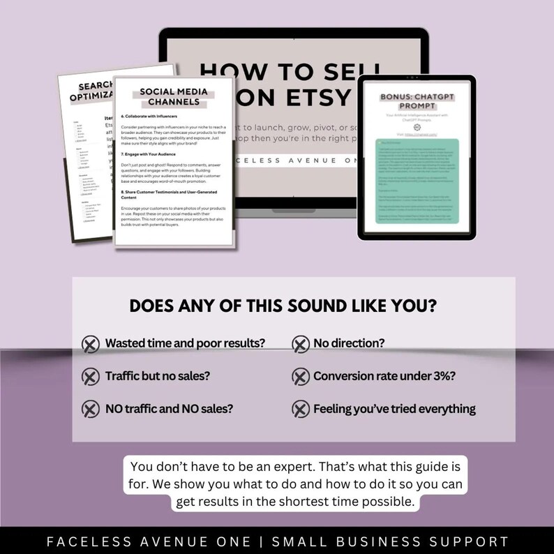 May include: A laptop screen displaying a guide on how to sell on Etsy. The guide includes tips on social media channels, search optimization, and a bonus ChatGPT prompt. The text below the laptop screen reads "Does any of this sound like you?" and lists common Etsy seller struggles, such as wasted time, no traffic, and low conversion rates. The text below the struggles reads "You don't have to be an expert. That's what this guide is for. We show you what to do and how to do it so you can get results in the shortest time possible." The text at the bottom of the image reads "Faceless Avenue One | Small Business Support."