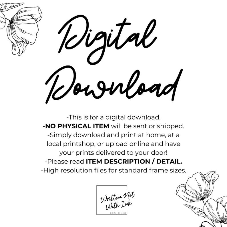 May include: Digital download graphic with black text on a white background. The text reads "Digital Download" with floral illustrations on either side. The text below reads "This is for a digital download. -NO PHYSICAL ITEM will be sent or shipped. -Simply download and print at home, at a local printshop, or upload online and have your prints delivered to your door! -Please read ITEM DESCRIPTION/DETAIL. -High resolution files for standard frame sizes. Written Not With Ink DIGITAL DESIGNS"