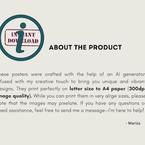 May include: Text about the product: These posters were crafted with the help of an AI generator, infused with my creative touch to bring you unique and vibrant designs. They print perfectly on letter size to A4 paper (300dpi image quality). While you can print them in very large sizes, please note that the images may pixelate. If you have any questions or need assistance, feel free to send me a message - I'm here to help! - Mariza
