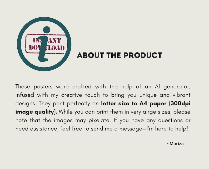 May include: Text about the product: These posters were crafted with the help of an AI generator, infused with my creative touch to bring you unique and vibrant designs. They print perfectly on letter size to A4 paper (300dpi image quality). While you can print them in very large sizes, please note that the images may pixelate. If you have any questions or need assistance, feel free to send me a message - I'm here to help! - Mariza