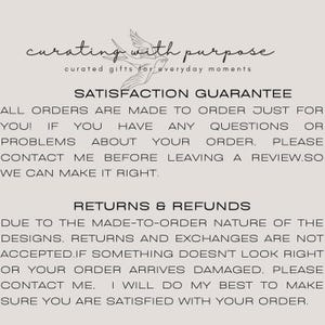 May include: Text on a white background that reads "curating with purpose curated gifts for everyday moments" and "SATISFACTION GUARANTEE ALL ORDERS ARE MADE TO ORDER JUST FOR YOU! IF YOU HAVE ANY QUESTIONS OR PROBLEMS ABOUT YOUR ORDER, PLEASE CONTACT ME BEFORE LEAVING A REVIEW. SO WE CAN MAKE IT RIGHT. RETURNS & REFUNDS DUE TO THE MADE-TO-ORDER NATURE OF THE DESIGNS. RETURNS AND EXCHANGES ARE NOT ACCEPTED. IF SOMETHING DOESN'T LOOK RIGHT OR YOUR ORDER ARRIVES DAMAGED. PLEASE CONTACT ME. I WILL DO MY BEST TO MAKE SURE YOU ARE SATISFIED WITH YOUR ORDER."