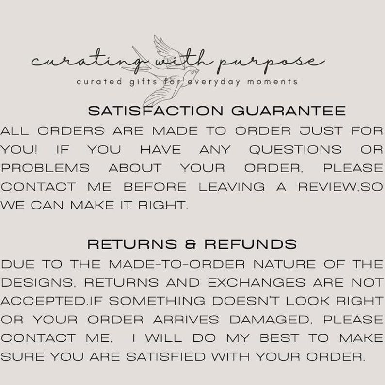 May include: Text on a white background that reads "curating with purpose curated gifts for everyday moments" and "SATISFACTION GUARANTEE ALL ORDERS ARE MADE TO ORDER JUST FOR YOU! IF YOU HAVE ANY QUESTIONS OR PROBLEMS ABOUT YOUR ORDER, PLEASE CONTACT ME BEFORE LEAVING A REVIEW. SO WE CAN MAKE IT RIGHT. RETURNS & REFUNDS DUE TO THE MADE-TO-ORDER NATURE OF THE DESIGNS. RETURNS AND EXCHANGES ARE NOT ACCEPTED. IF SOMETHING DOESN'T LOOK RIGHT OR YOUR ORDER ARRIVES DAMAGED. PLEASE CONTACT ME. I WILL DO MY BEST TO MAKE SURE YOU ARE SATISFIED WITH YOUR ORDER."