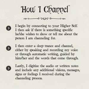 May include: A white background with black text explaining how to channel a spirit. The text includes three arrows pointing to the right, each with a different step in the process. The text reads: "How I Channel. I begin by connecting to your Higher Self. I then ask if there is something specific he/she wishes to show or tell me about the person I am channeling for. I then enter a deep trance and channel, either by speaking and recording my voice or through automatic writing, guided by him/her and the words that come through. Lastly, I digitize the audio or written notes and include any additional visions, messages, signs or feelings I received during the channeling process."