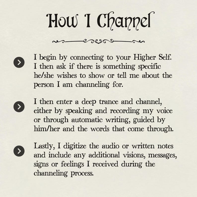 May include: A white background with black text explaining how to channel a spirit. The text includes three arrows pointing to the right, each with a different step in the process. The text reads: "How I Channel. I begin by connecting to your Higher Self. I then ask if there is something specific he/she wishes to show or tell me about the person I am channeling for. I then enter a deep trance and channel, either by speaking and recording my voice or through automatic writing, guided by him/her and the words that come through. Lastly, I digitize the audio or written notes and include any additional visions, messages, signs or feelings I received during the channeling process."