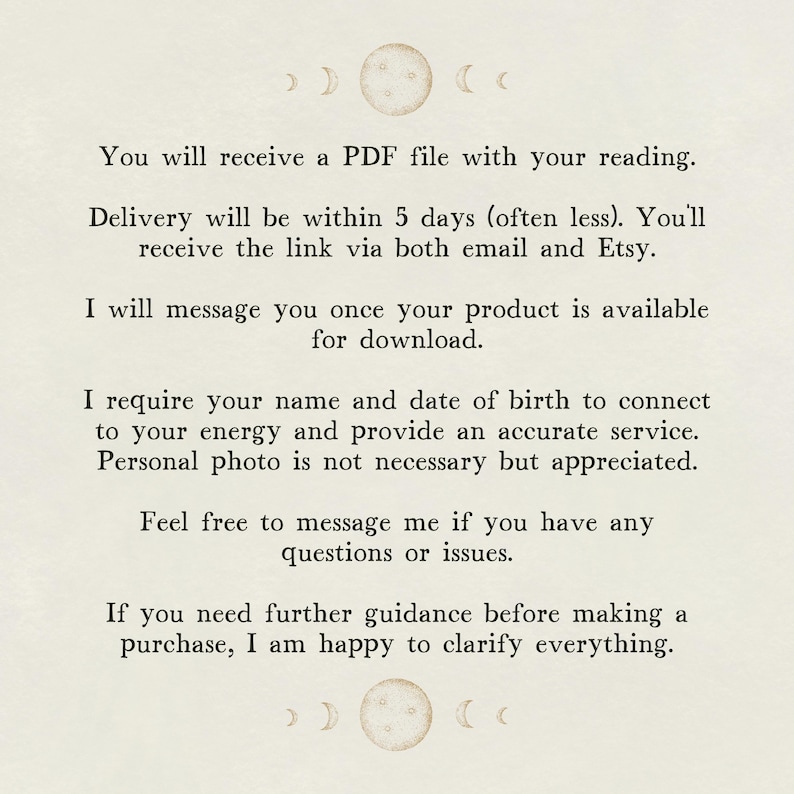May include: Text on a white background with a moon and crescent moon design at the top and bottom. The text reads: "You will receive a PDF file with your reading. Delivery will be within 5 days (often less). You'll receive the link via both email and Etsy. I will message you once your product is available for download. I require your name and date of birth to connect to your energy and provide an accurate service. Personal photo is not necessary but appreciated. Feel free to message me if you have any questions or issues. If you need further guidance before making a purchase, I am happy to clarify everything."