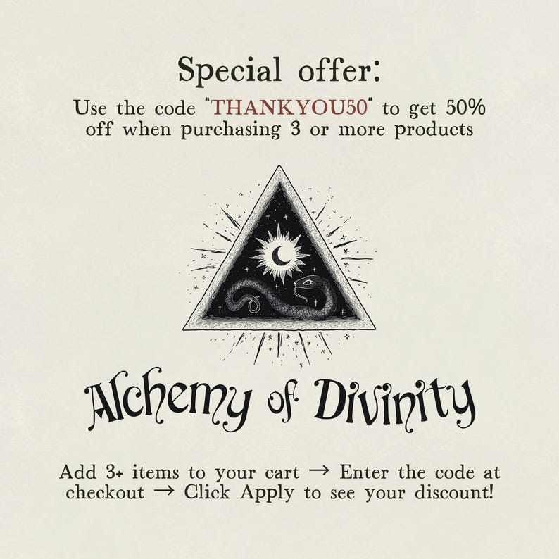 May include: Black and white illustration of a triangle with a snake, moon, and stars inside. The text "Alchemy of Divinity" is below the triangle. The text "Use the code THANKYOU50 to get 50% off when purchasing 3 or more products" is at the top of the image. The text "Add 3+ items to your cart &rarr; Enter the code at checkout &rarr; Click Apply to see your discount!" is at the bottom of the image.