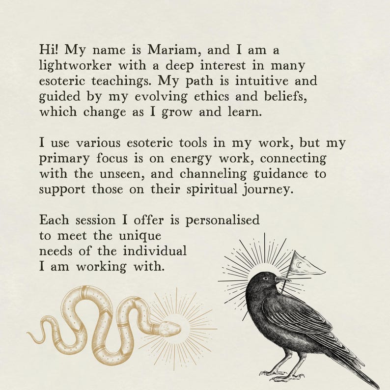 May include: A black and white illustration of a crow with a small white flag in its beak. The crow is perched on a branch with a sunburst behind it. The text "Hi! My name is Mariam, and I am a lightworker with a deep interest in many esoteric teachings. My path is intuitive and guided by my evolving ethics and beliefs, which change as I grow and learn. I use various esoteric tools in my work, but my primary focus is on energy work, connecting with the unseen, and channeling guidance to support those on their spiritual journey. Each session I offer is personalised to meet the unique needs of the individual I am working with." is visible in the background.