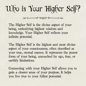 May include: Black and white text on a white background. The text reads "Who is Your Higher Self?" and explains that the Higher Self is the divine aspect of your being, embodying highest wisdom and knowledge. It reflects your infinite potential. The Higher Self is the highest and most divine aspect of your consciousness, often described as your true, eternal essence. It represents the purest form of your being, untouched by ego, fear, or earthly limitations. Connecting with your Higher Self allows you to gain a clearer sense of your purpose. It helps you live true to your fullest potential.