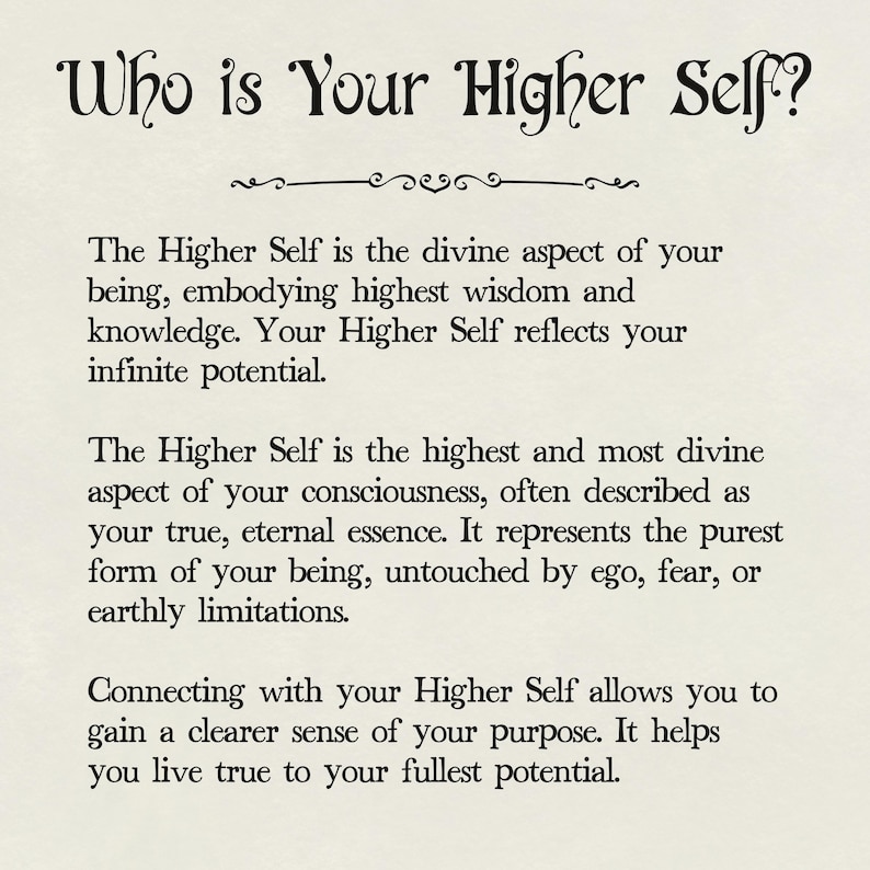 May include: Black and white text on a white background. The text reads "Who is Your Higher Self?" and explains that the Higher Self is the divine aspect of your being, embodying highest wisdom and knowledge. It reflects your infinite potential. The Higher Self is the highest and most divine aspect of your consciousness, often described as your true, eternal essence. It represents the purest form of your being, untouched by ego, fear, or earthly limitations. Connecting with your Higher Self allows you to gain a clearer sense of your purpose. It helps you live true to your fullest potential.