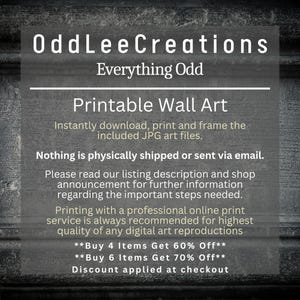 May include: Text on a dark gray background that reads "OddLeeCreations Everything Odd Printable Wall Art" and includes information about downloading, printing, and framing the included JPG art files. The text also states that nothing is physically shipped and encourages buyers to read the listing description for further information. The text also includes a discount offer for buying 4 or 6 items.