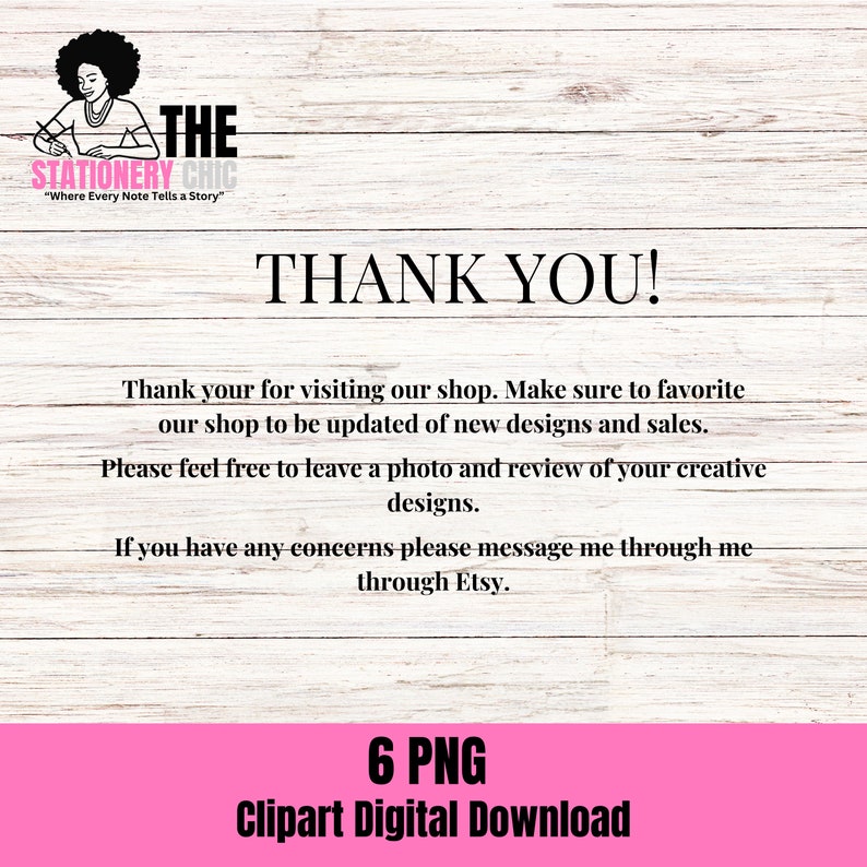 May include: Thank you! A pink and white woodgrain background with a black and white logo that says "The Stationery Chic" and the text "Where Every Note Tells a Story". The text "Thank You!" is in black and white. The text "Thank your for visiting our shop. Make sure to favorite our shop to be updated of new designs and sales. Please feel free to leave a photo and review of your creative designs. If you have any concerns please message me through me through Etsy." is in black and white. The text "6 PNG Clipart Digital Download" is in black and white on a pink background.