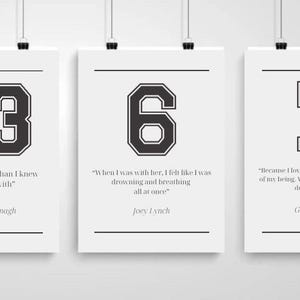 May include: Three white framed prints with black numbers and quotes. The first print has the number 13 and the quote "I loved her more than I knew what to do with." by Johnny Kavanagh. The second print has the number 6 and the quote "When I was with her, I felt like I was drowning and breathing all at once." by Joey Lynch. The third print has the number 7 and the quote "Because I love this girl. With every fiber of my being. With every beat of my poor defective heart." by Gerard Gibson.