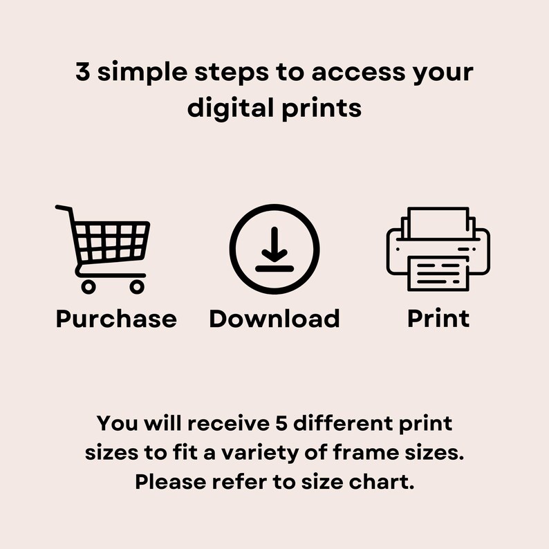 May include: Three simple steps to access your digital prints: purchase, download, and print. You will receive 5 different print sizes to fit a variety of frame sizes. Please refer to size chart.