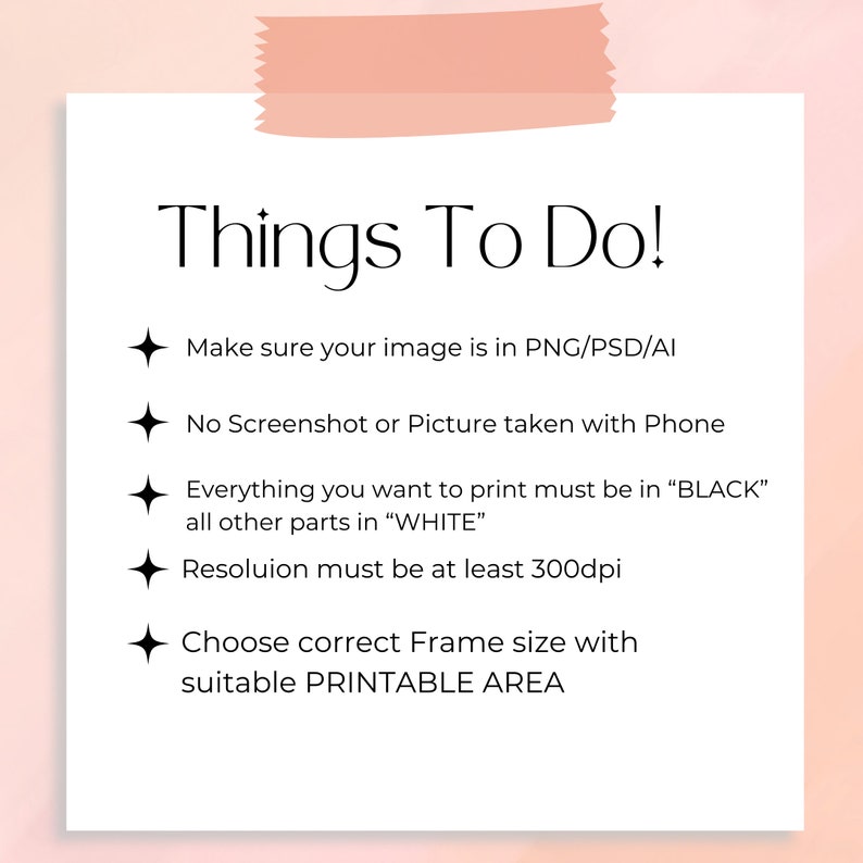 May include: A white sheet of paper with a pink sticky note at the top. The paper has a list of things to do for preparing an image for printing. The list includes: Make sure your image is in PNG/PSD/AI, No Screenshot or Picture taken with Phone, Everything you want to print must be in "BLACK" all other parts in "WHITE", Resolution must be at least 300dpi, Choose correct Frame size with suitable PRINTABLE AREA.