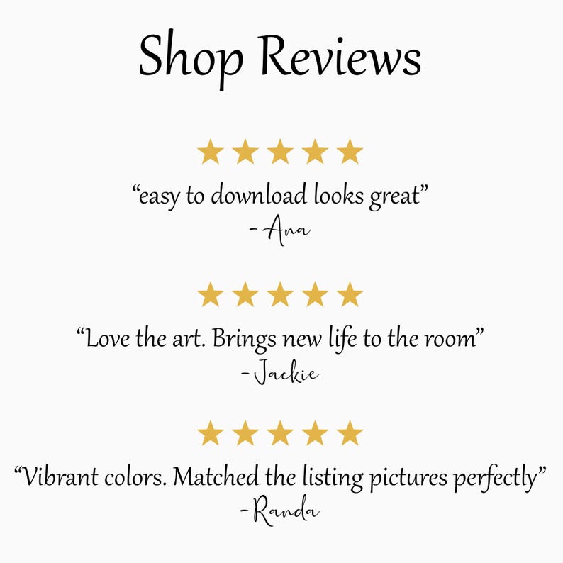 May include: Image with the text "Shop Reviews" at the top. Below are three customer reviews, each accompanied by five gold stars. The reviews state: "easy to download looks great" -Ana, "Love the art. Brings new life to the room" -Jackie, and "Vibrant colors. Matched the listing pictures perfectly" -Randa.