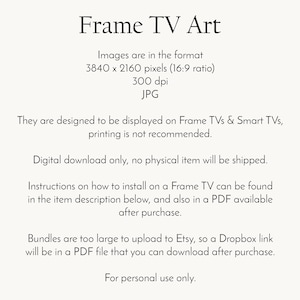 May include: Text on a white background explaining that the images are in the format 3840 x 2160 pixels (16:9 ratio), 300 dpi, JPG. The text also states that the images are designed to be displayed on Frame TVs & Smart TVs, printing is not recommended. Digital download only, no physical item will be shipped. Instructions on how to install on a Frame TV can be found in the item description below, and also in a PDF available after purchase. Bundles are too large to upload to Etsy, so a Dropbox link will be in a PDF file that you can download after purchase. For personal use only.