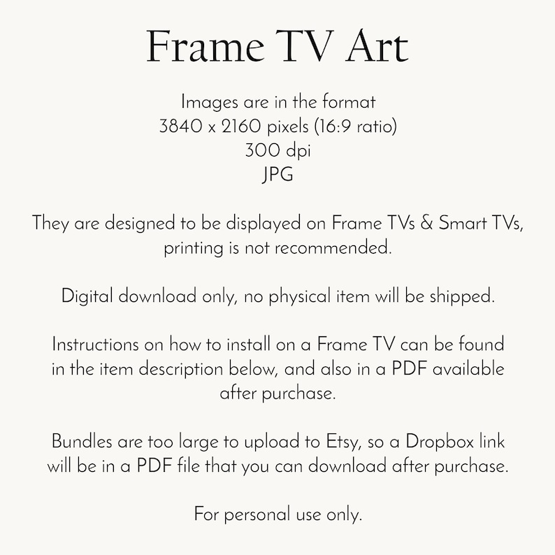 May include: Text on a white background explaining that the images are in the format 3840 x 2160 pixels (16:9 ratio), 300 dpi, JPG. The text also states that the images are designed to be displayed on Frame TVs & Smart TVs, printing is not recommended. Digital download only, no physical item will be shipped. Instructions on how to install on a Frame TV can be found in the item description below, and also in a PDF available after purchase. Bundles are too large to upload to Etsy, so a Dropbox link will be in a PDF file that you can download after purchase. For personal use only.