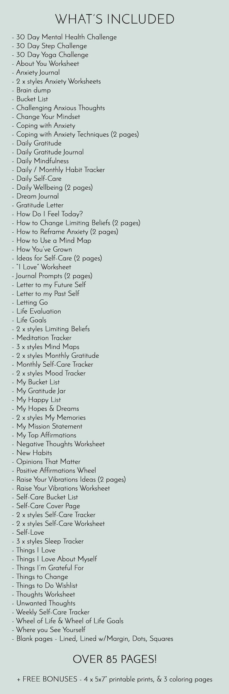 May include: A list of over 85 printable pages of self-care worksheets, trackers, and journal prompts. The list includes items like a 30-day mental health challenge, a gratitude journal, and a bucket list.  The text "WHAT'S INCLUDED" is at the top of the list.  The text "OVER 85 PAGES!" is at the bottom of the list.  The text "+ FREE BONUSES - 4 x 5x7 printable prints, & 3 coloring pages" is at the bottom of the list.