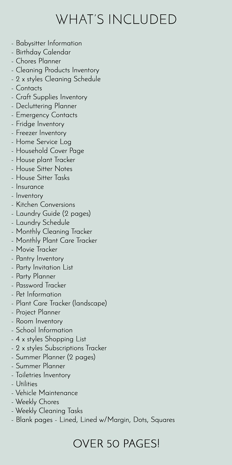 May include: A list of over 50 printable pages for home organization, including babysitter information, birthday calendar, chores planner, cleaning products inventory, cleaning schedule, contacts, craft supplies inventory, decluttering planner, emergency contacts, fridge inventory, freezer inventory, home service log, household cover page, house plant tracker, house sitter notes, house sitter tasks, insurance, inventory, kitchen conversions, laundry guide, laundry schedule, monthly cleaning tracker, monthly plant care tracker, movie tracker, pantry inventory, party invitation list, party planner, password tracker, pet information, plant care tracker, project planner, room inventory, school information, shopping list, subscriptions tracker, summer planner, toiletries inventory, utilities, vehicle maintenance, weekly chores, weekly cleaning tasks, and blank pages with lined, lined with margin, dots, and squares.