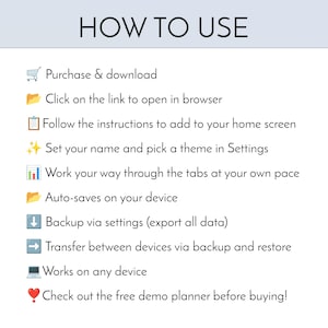 Peut inclure: Un graphique d'instructions intitul&eacute; HOW TO USE avec une liste d'&eacute;tapes : Purchase & download, Click on the link to open in browser, Follow the instructions to add to your home screen, Set your name and pick a theme in Settings, Work your way through the tabs at your own pace, Auto-saves on your device, Backup via settings, Transfer between devices, Works on any device, et Check out the free demo planner before buying.