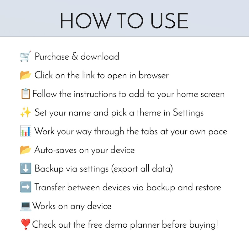 Peut inclure: Un graphique d'instructions intitul&eacute; HOW TO USE avec une liste d'&eacute;tapes : Purchase & download, Click on the link to open in browser, Follow the instructions to add to your home screen, Set your name and pick a theme in Settings, Work your way through the tabs at your own pace, Auto-saves on your device, Backup via settings, Transfer between devices, Works on any device, et Check out the free demo planner before buying.