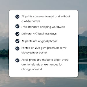 May include: A checklist of information about prints, including that they are unframed, come without a white border, are original photos, are printed on 200 gsm premium semi-glossy paper, and are shipped for free worldwide. The checklist also states that delivery takes 4-7 business days and that all prints are made to order, so there are no refunds or exchanges for change of mind.