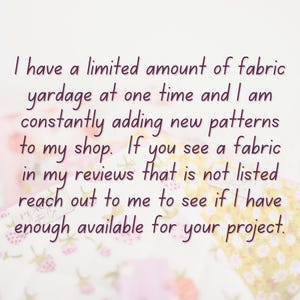 May include: Text on a white background reads: "I have a limited amount of fabric yardage at one time and I am constantly adding new patterns to my shop. If you see a fabric in my reviews that is not listed reach out to me to see if I have enough available for your project."