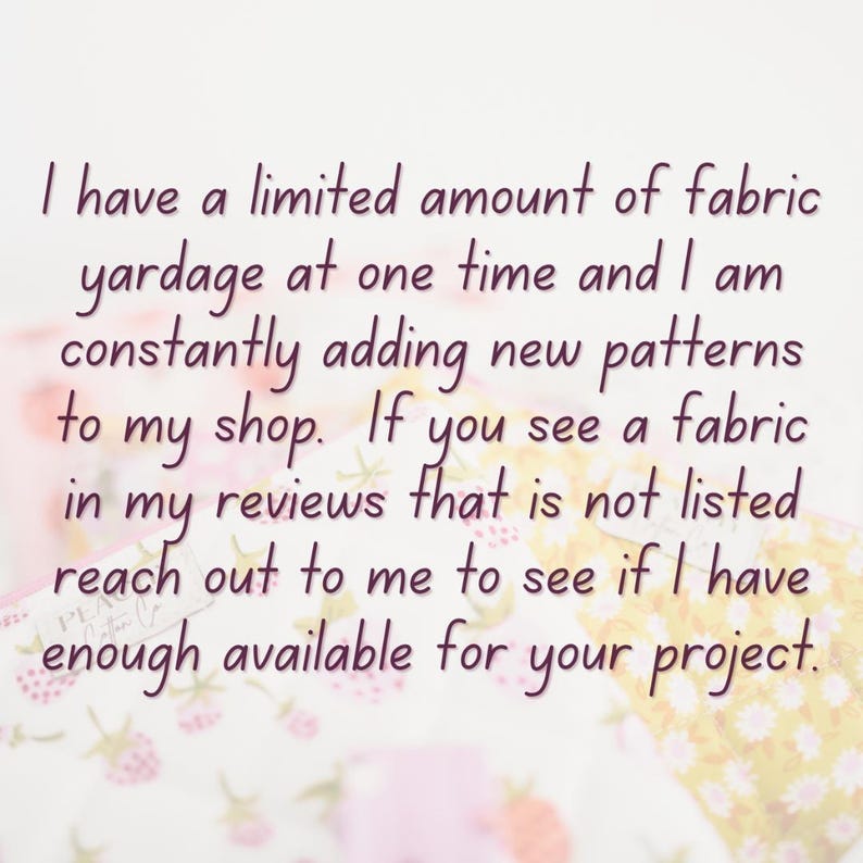May include: Text on a white background reads: "I have a limited amount of fabric yardage at one time and I am constantly adding new patterns to my shop. If you see a fabric in my reviews that is not listed reach out to me to see if I have enough available for your project."