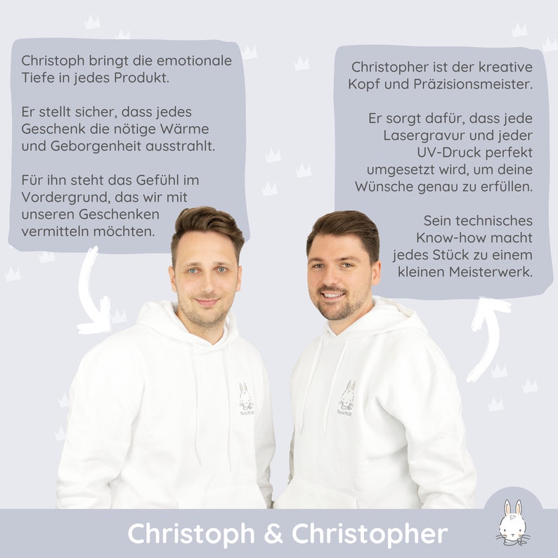 May include: Two men wearing white hoodies with a small bunny logo stand in front of a light blue background. The text "Christoph & Christopher" is at the bottom of the image. The text above the men describes their roles in the business.  The text on the left says "Christoph brings the emotional depth to every product. He makes sure that every gift radiates the necessary warmth and security." The text on the right says "Christopher is the creative mind and precision master. He ensures that every laser engraving and every UV print is perfectly implemented to fulfill your wishes exactly."