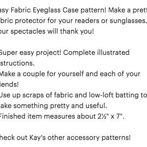 Easy Fabric Eyeglass Case pattern! Make a pretty fabric protector for your readers or sunglasses... your spectacles will thank you! Super easy project! Complete illustrated instructions. Make a couple for yourself and each of your friends! Use up scraps of fabric and low-loft batting to make something pretty and useful. Finished item measures about 2½'"x 7". Check out Kay's other accessory patterns!