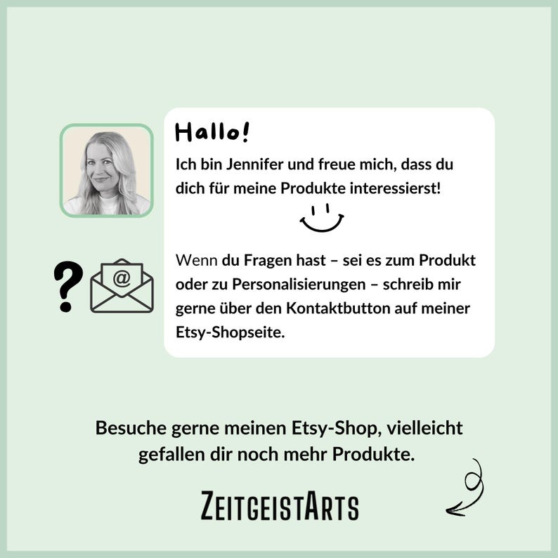 May include: A graphic with a light green background and a white border. The graphic features a woman's face, a question mark, an email symbol, and text that reads "Hallo! Ich bin Jennifer und freue mich, dass du dich f&uuml;r meine Produkte interessierst! Wenn du Fragen hast - sei es zum Produkt oder zu Personalisierungen - schreib mir gerne &uuml;ber den Kontaktbutton auf meiner Etsy-Shopseite. Besuche gerne meinen Etsy-Shop, vielleicht gefallen dir noch mehr Produkte. ZEITGEISTARTS"