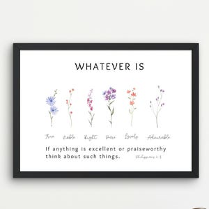 May include: A black framed print with a white background and the text "WHATEVER IS" in black.  The print features seven watercolour flowers with the words "True, Noble, Right, Pure, Lovely, Admirable" written below the flowers. The text "If anything is excellent or praiseworthy think about such things. Philippians 4:8" is written below the words.