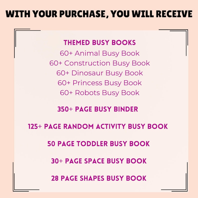 K&ouml;nnte beinhalten: Eine rosa und wei&szlig;e Grafik mit dem Text "WITH YOUR PURCHASE, YOU WILL RECEIVE" oben. Der Text "THEMED BUSY BOOKS" ist rosa und wird von einer Liste thematischer Besch&auml;ftigungsb&uuml;cher gefolgt, darunter "Animal Busy Book", "Construction Busy Book", "Dinosaur Busy Book", "Princess Busy Book" und "Robots Busy Book". Die Grafik enth&auml;lt auch den Text "350+ PAGE BUSY BINDER", "125+ PAGE RANDOM ACTIVITY BUSY BOOK", "50 PAGE TODDLER BUSY BOOK", "30+ PAGE SPACE BUSY BOOK" und "28 PAGE SHAPES BUSY BOOK".