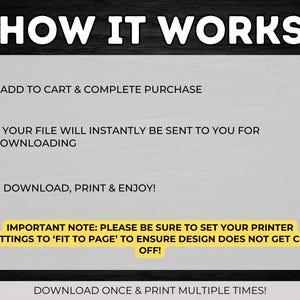 May include: A yellow and black graphic with the text "HOW IT WORKS" in large white letters. The graphic explains how to download and print a digital file. It includes the instructions: 1. Add to cart & complete purchase, 2. Your file will instantly be sent to you for downloading, 4. Download, print & enjoy!  It also includes an important note: Please be sure to set your printer settings to 'Fit to Page' to ensure design does not get cut off!  The graphic ends with the text: Download once & print multiple times!
