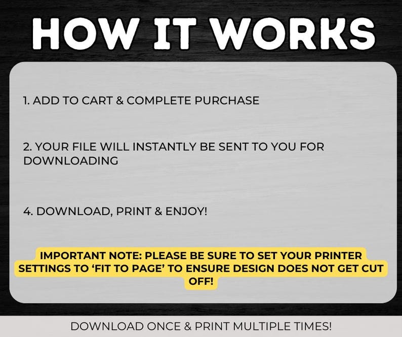 May include: A yellow and black graphic with the text "HOW IT WORKS" in large white letters. The graphic explains how to download and print a digital file. It includes the instructions: 1. Add to cart & complete purchase, 2. Your file will instantly be sent to you for downloading, 4. Download, print & enjoy!  It also includes an important note: Please be sure to set your printer settings to 'Fit to Page' to ensure design does not get cut off!  The graphic ends with the text: Download once & print multiple times!
