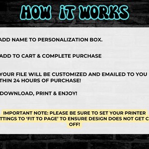 May include: A white background with black text explaining how to personalize and download a printable file. The text reads: "HOW IT WORKS 1.) ADD NAME TO PERSONALIZATION BOX. 2.) ADD TO CART & COMPLETE PURCHASE 3.) YOUR FILE WILL BE CUSTOMIZED AND EMAILED TO YOU WITHIN 24 HOURS OF PURCHASE! 4.) DOWNLOAD, PRINT & ENJOY! IMPORTANT NOTE: PLEASE BE SURE TO SET YOUR PRINTER SETTINGS TO 'FIT TO PAGE' TO ENSURE DESIGN DOES NOT GET CUT OFF!"