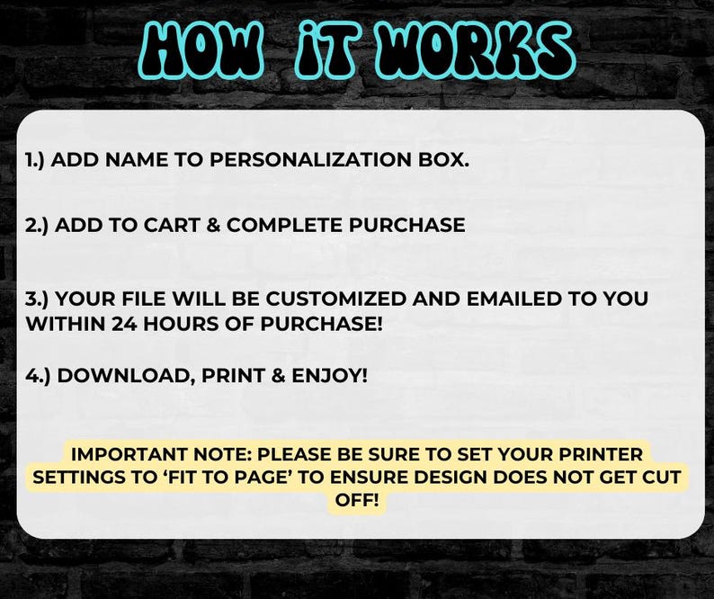 May include: A white background with black text explaining how to personalize and download a printable file. The text reads: "HOW IT WORKS 1.) ADD NAME TO PERSONALIZATION BOX. 2.) ADD TO CART & COMPLETE PURCHASE 3.) YOUR FILE WILL BE CUSTOMIZED AND EMAILED TO YOU WITHIN 24 HOURS OF PURCHASE! 4.) DOWNLOAD, PRINT & ENJOY! IMPORTANT NOTE: PLEASE BE SURE TO SET YOUR PRINTER SETTINGS TO 'FIT TO PAGE' TO ENSURE DESIGN DOES NOT GET CUT OFF!"