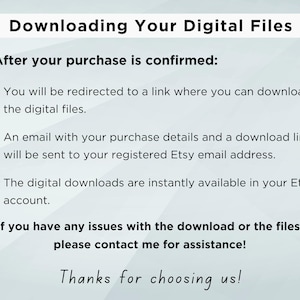 May include: Text on a white background explaining how to download digital files after purchase. The text says "Downloading Your Digital Files" and "After your purchase is confirmed:" followed by three bullet points explaining how to download the files. The text also says "If you have any issues with the download or the files, please contact me for assistance!" and "Thanks for choosing us!"